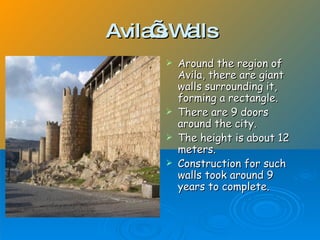 Avila sW lls
’ a
Around the region of
Avila, there are giant
walls surrounding it,
forming a rectangle.
There are 9 doors
around the city.
The height is about 12
meters.
Construction for such
walls took around 9
years to complete.