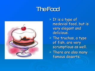 TheFo d
o
It is a type of
medevial food, but is
very elegant and
delicious.
The truchas, a type
of fish, are very
scrumptious as well.
There are also many
famous deserts.