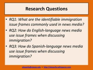 Research Questions
alexavila@utexas.edu • http://alexavila.wikispaces.com
• RQ1: What are the identifiable immigration
issue frames commonly used in news media?
• RQ2: How do English-language news media
use issue frames when discussing
immigration?
• RQ3: How do Spanish-language news media
use issue frames when discussing
immigration?
 