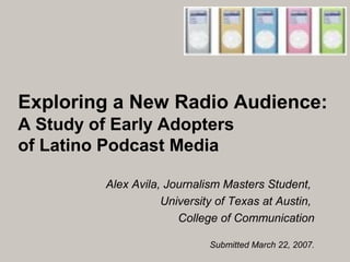 Exploring a New Radio Audience:
A Study of Early Adopters
of Latino Podcast Media
Alex Avila, Journalism Masters Student,
University of Texas at Austin,
College of Communication
Submitted March 22, 2007.
 