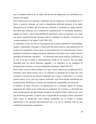 10
que la naturaleza dejó de ser un objeto del proceso de trabajo para ser cosificada en los
términos del capital.
Estas observaciones nos permiten comprender que las dinámicas de privatización de los
bienes y espacios comunes, así como la degradación ambiental presentes en la región
metropolitana de Córdoba, aún de modo muy diferente, se presentan en muchas latitudes
del mundo que habitamos. En el contexto de la globalización “el crecimiento económico,
llegado a su límite y ante la imposibilidad de estabilizarse como un organismo vivo, sigue
una inercia expansionista que descarga sobre la naturaleza los desechos del proceso de
‘creación destructiva’ del capital” (Leff, 2002:192).
Lo interesante es que, así como en la perspectiva de la justicia ambiental las desigualdades
sociales y ambientales convergen y forman parte del mismo proceso, aquí también pero en
el plano de la geopolítica. Para el autor “la mercantilización de la naturaleza bajo la nueva
geopolítica económico-ecológica ahonda las diferencias entre países ricos y pobres bajo los
principios del desarrollo sostenible (…) La diferencia entre países centrales y periféricos ya
no sólo se da por el pillaje y sobreexplotación visible de los recursos, sino que queda
camuflada bajo las nuevas funciones asignadas a la naturaleza en las estrategias de
apropiación de los bienes y servicios ambientales del planeta” (Idem:196-197).
Para el autor, el nuevo orden ecológico en el que vivimos importa una recodificación de la
naturaleza como capital natural, esto es, la naturaleza es apropiada por la lógica del valor
económico. Este proceso nos permite comprender que el agua, el monte nativo y el mismo
entorno natural, en los casos que estamos analizando, sean efectivamente capitalizados por
la especulación inmobiliaria en términos de expropiación, degradación y privatización.
En palabras de James O’Connor, la capitalización de la naturaleza supone la creciente
penetración del capital en las condiciones de producción. En su lectura, se desarrolla una
nueva mirada marxista de tipo ecológica basada en los análisis de Marx sobre la crisis, en la
que en términos generales, el capital sería el responsable de sus propios límites, entendidos
como costos de producción. Estas barreras producidas por él mismo lo estarían
conduciendo a una constante reestructuración que, a su vez, lo volverían cada vez más
socialmente transparente o cooperativo.
 