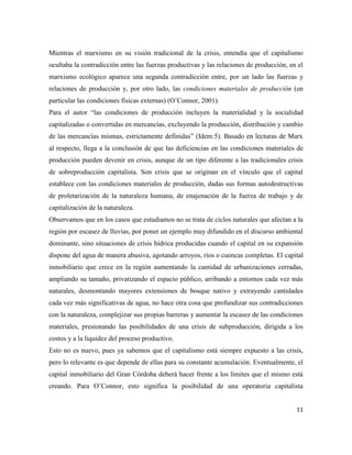 11
Mientras el marxismo en su visión tradicional de la crisis, entendía que el capitalismo
ocultaba la contradicción entre las fuerzas productivas y las relaciones de producción, en el
marxismo ecológico aparece una segunda contradicción entre, por un lado las fuerzas y
relaciones de producción y, por otro lado, las condiciones materiales de producción (en
particular las condiciones físicas externas) (O’Connor, 2001).
Para el autor “las condiciones de producción incluyen la materialidad y la socialidad
capitalizadas o convertidas en mercancías, excluyendo la producción, distribución y cambio
de las mercancías mismas, estrictamente definidas” (Idem:5). Basado en lecturas de Marx
al respecto, llega a la conclusión de que las deficiencias en las condiciones materiales de
producción pueden devenir en crisis, aunque de un tipo diferente a las tradicionales crisis
de sobreproducción capitalista. Son crisis que se originan en el vínculo que el capital
establece con las condiciones materiales de producción, dadas sus formas autodestructivas
de proletarización de la naturaleza humana, de enajenación de la fuerza de trabajo y de
capitalización de la naturaleza.
Observamos que en los casos que estudiamos no se trata de ciclos naturales que afectan a la
región por escasez de lluvias, por poner un ejemplo muy difundido en el discurso ambiental
dominante, sino situaciones de crisis hídrica producidas cuando el capital en su expansión
dispone del agua de manera abusiva, agotando arroyos, ríos o cuencas completas. El capital
inmobiliario que crece en la región aumentando la cantidad de urbanizaciones cerradas,
ampliando su tamaño, privatizando el espacio público, arribando a entornos cada vez más
naturales, desmontando mayores extensiones de bosque nativo y extrayendo cantidades
cada vez más significativas de agua, no hace otra cosa que profundizar sus contradicciones
con la naturaleza, complejizar sus propias barreras y aumentar la escasez de las condiciones
materiales, presionando las posibilidades de una crisis de subproducción, dirigida a los
costos y a la liquidez del proceso productivo.
Esto no es nuevo, pues ya sabemos que el capitalismo está siempre expuesto a las crisis,
pero lo relevante es que depende de ellas para su constante acumulación. Eventualmente, el
capital inmobiliario del Gran Córdoba deberá hacer frente a los límites que el mismo está
creando. Para O’Connor, esto significa la posibilidad de una operatoria capitalista
 
