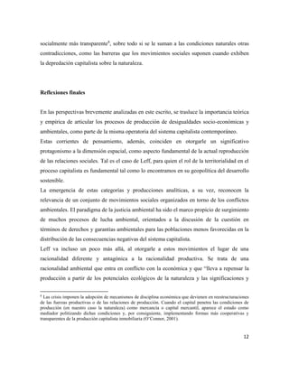 12
socialmente más transparente8
, sobre todo si se le suman a las condiciones naturales otras
contradicciones, como las barreras que los movimientos sociales suponen cuando exhiben
la depredación capitalista sobre la naturaleza.
Reflexiones finales
En las perspectivas brevemente analizadas en este escrito, se trasluce la importancia teórica
y empírica de articular los procesos de producción de desigualdades socio-económicas y
ambientales, como parte de la misma operatoria del sistema capitalista contemporáneo.
Estas corrientes de pensamiento, además, coinciden en otorgarle un significativo
protagonismo a la dimensión espacial, como aspecto fundamental de la actual reproducción
de las relaciones sociales. Tal es el caso de Leff, para quien el rol de la territorialidad en el
proceso capitalista es fundamental tal como lo encontramos en su geopolítica del desarrollo
sostenible.
La emergencia de estas categorías y producciones analíticas, a su vez, reconocen la
relevancia de un conjunto de movimientos sociales organizados en torno de los conflictos
ambientales. El paradigma de la justicia ambiental ha sido el marco propicio de surgimiento
de muchos procesos de lucha ambiental, orientados a la discusión de la cuestión en
términos de derechos y garantías ambientales para las poblaciones menos favorecidas en la
distribución de las consecuencias negativas del sistema capitalista.
Leff va incluso un poco más allá, al otorgarle a estos movimientos el lugar de una
racionalidad diferente y antagónica a la racionalidad productiva. Se trata de una
racionalidad ambiental que entra en conflicto con la económica y que “lleva a repensar la
producción a partir de los potenciales ecológicos de la naturaleza y las significaciones y
8
Las crisis imponen la adopción de mecanismos de disciplina económica que devienen en reestructuraciones
de las fuerzas productivas o de las relaciones de producción. Cuando el capital penetra las condiciones de
producción (en nuestro caso la naturaleza) como mercancía o capital mercantil, aparece el estado como
mediador politizando dichas condiciones y, por consiguiente, implementando formas más cooperativas y
transparentes de la producción capitalista inmobiliaria (O’Connor, 2001).
 