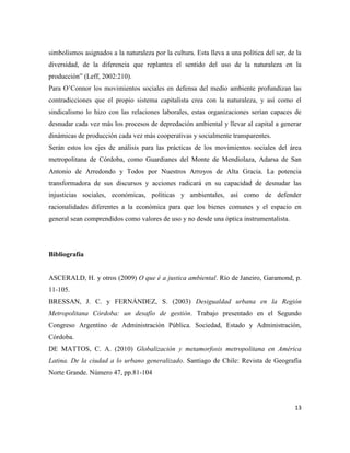 13
simbolismos asignados a la naturaleza por la cultura. Esta lleva a una política del ser, de la
diversidad, de la diferencia que replantea el sentido del uso de la naturaleza en la
producción” (Leff, 2002:210).
Para O’Connor los movimientos sociales en defensa del medio ambiente profundizan las
contradicciones que el propio sistema capitalista crea con la naturaleza, y así como el
sindicalismo lo hizo con las relaciones laborales, estas organizaciones serían capaces de
desnudar cada vez más los procesos de depredación ambiental y llevar al capital a generar
dinámicas de producción cada vez más cooperativas y socialmente transparentes.
Serán estos los ejes de análisis para las prácticas de los movimientos sociales del área
metropolitana de Córdoba, como Guardianes del Monte de Mendiolaza, Adarsa de San
Antonio de Arredondo y Todos por Nuestros Arroyos de Alta Gracia. La potencia
transformadora de sus discursos y acciones radicará en su capacidad de desnudar las
injusticias sociales, económicas, políticas y ambientales, así como de defender
racionalidades diferentes a la económica para que los bienes comunes y el espacio en
general sean comprendidos como valores de uso y no desde una óptica instrumentalista.
Bibliografía
ASCERALD, H. y otros (2009) O que é a justica ambiental. Río de Janeiro, Garamond, p.
11-105.
BRESSAN, J. C. y FERNÁNDEZ, S. (2003) Desigualdad urbana en la Región
Metropolitana Córdoba: un desafío de gestión. Trabajo presentado en el Segundo
Congreso Argentino de Administración Pública. Sociedad, Estado y Administración,
Córdoba.
DE MATTOS, C. A. (2010) Globalización y metamorfosis metropolitana en América
Latina. De la ciudad a lo urbano generalizado. Santiago de Chile: Revista de Geografía
Norte Grande. Número 47, pp.81-104
 