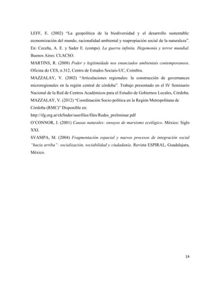 14
LEFF, E. (2002) “La geopolítica de la biodiversidad y el desarrollo sustentable:
economización del mundo, racionalidad ambiental y reapropiación social de la naturaleza”.
En: Ceceña, A. E. y Sader E. (comps). La guerra infinita. Hegemonía y terror mundial.
Buenos Aires: CLACSO.
MARTINS, R. (2008) Poder y legitimidade nos enunciados ambientais contemporaneos.
Oficina do CES, n.312, Centro de Estudos Sociais-UC, Coimbra.
MAZZALAY, V. (2002) “Articulaciones regionales: la construcción de governances
microregionales en la región central de córdoba”. Trabajo presentado en el IV Seminario
Nacional de la Red de Centros Académicos para el Estudio de Gobiernos Locales, Córdoba.
MAZZALAY, V. (2012) “Coordinación Socio-política en la Región Metropolitana de
Córdoba (RMC)” Disponible en:
http://ifg.org.ar/ckfinder/userfiles/files/Redes_preliminar.pdf
O’CONNOR, J. (2001) Causas naturales: ensayos de marxismo ecológico. México: Siglo
XXI.
SVAMPA, M. (2004) Fragmentación espacial y nuevos procesos de integración social
“hacia arriba”: socialización, sociabilidad y ciudadanía. Revista ESPIRAL, Guadalajara,
México.
 