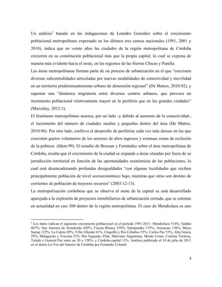 3
Un análisis2
basado en las indagaciones de Leandro González sobre el crecimiento
poblacional metropolitano expresado en los últimos tres censos nacionales (1991, 2001 y
2010), indica que en veinte años las ciudades de la región metropolitana de Córdoba
crecieron en su constitución poblacional más que la propia capital, lo cual se expresa de
manera más evidente hacia el oeste, en las regiones de las Sierras Chicas y Punilla.
Las áreas metropolitanas forman parte de un proceso de urbanización en el que “coexisten
diversas subcentralidades articuladas por nuevas modalidades de conectividad y movilidad
en un territorio predominantemente urbano de dimensión regional” (De Mattos, 2010:92), y
suponen una “dinámica migratoria entre diversos centros urbanos, que provoca un
incremento poblacional relativamente mayor en la periferia que en las grandes ciudades”
(Mazzalay, 2012:1).
El fenómeno metropolitano acarrea, por un lado -y debido al aumento de la conectividad-,
el incremento del número de ciudades medias y pequeñas dentro del área (De Mattos,
2010:96). Por otro lado, conlleva el desarrollo de periferias cada vez más densas en las que
coexisten guetos voluntarios de los sectores de altos ingresos y extensas zonas de reclusión
de la pobreza (Idem:99). El estudio de Bressan y Fernández sobre el área metropolitana de
Córdoba, resalta que el crecimiento de la ciudad se expande a áreas situadas por fuera de su
jurisdicción territorial en función de las oportunidades económicas de las poblaciones, lo
cual está desencadenando profundas desigualdades “con algunas localidades que reciben
principalmente población de nivel socioeconómico bajo, mientras que otras son destino de
corrientes de población de mayores recursos” (2003:12-13).
La metropolización cordobesa que se observa al oeste de la capital se está desarrollado
aparejada a la explosión de proyectos inmobiliarios de urbanización cerrada, que se estiman
en actualidad en casi 300 dentro de la región metropolitana. El caso de Mendiolaza es uno
2
Los datos indican el siguiente crecimiento poblacional en el período 1991-2011: Mendiolaza 510%; Saldán
467%; San Antonio de Arredondo 420%; Cuesta Blanca 239%; Salsipuedes 175%; Anisacate 130%; Mayu
Sumaj 125%; La Calera 89%; Villa Allende 61%; Unquillo y Río Ceballos 55%; Carlos Paz 53%; Alta Gracia
29%; Malagueño y Yocsina 23%; Río Segundo, Pilar, Malvinas Argentinas, Monte Cristo, Colonia Tirolesa,
Toledo y General Paz entre un 20 y 120%; y Córdoba capital 13%. Análisis publicado el 10 de julio de 2013
en el diario La Voz del Interior de Córdoba por Fernando Colautti.
 