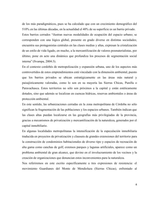 4
de los más paradigmáticos, pues se ha calculado que con un crecimiento demográfico del
510% en las últimas décadas, en la actualidad el 40% de su superficie es un barrio privado.
Estos barrios cerrados “ilustran nuevas modalidades de ocupación del espacio urbano; se
corresponden con una lógica global, presente en grado diverso en distintas sociedades;
encuentra sus protagonistas centrales en las clases medias y altas, expresan la cristalización
de un estilo de vida ligado, en mucho, a la mercantilización de valores posmaterialistas, por
último, pone en acto una dinámica que profundiza los procesos de segmentación social
interna” (Svampa, 2004:3).
En el contexto cordobés de metropolización y expansión urbana, uno de los aspectos más
controvertidos de estos emprendimientos está vinculado con la dimensión ambiental, puesto
que los barrios privados se ubican estratégicamente en las áreas más natural y
paisajísticamente valoradas, como lo son en su mayoría las Sierras Chicas, Punilla o
Paravachasca. Estos territorios no sólo son próximos a la capital y están estéticamente
dotados, sino que además se localizan en cuencas hídricas, reservas ambientales o áreas de
protección ambiental.
En este sentido, las urbanizaciones cerradas en la zona metropolitana de Córdoba no sólo
significan la fragmentación de las poblaciones y los espacios urbanos. También indican que
las clases altas puedan localizarse en las geografías más privilegiadas de la provincia,
gracias a mecanismos de privatización y mercantilización de la naturaleza, generados por el
capital inmobiliario.
En algunas localidades metropolitanas la intensificación de la especulación inmobiliaria
traducida en proyectos de privatización y clausura de grandes extensiones del territorio para
la construcción de condominios habitacionales de diverso tipo y espacios de recreación de
alta gama como canchas de golf, extensos parques y lagunas artificiales, aparece como un
problema ambiental de gran alcance, que devino en el involucramiento de los vecinos y la
creación de organizaciones que denuncian estos inconvenientes para la naturaleza.
Nos referiremos en este escrito específicamente a tres expresiones de resistencia: el
movimiento Guardianes del Monte de Mendiolaza (Sierras Chicas), enfrentado al
 