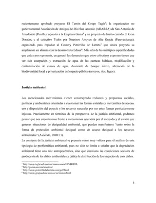 5
recientemente aprobado proyecto El Terrón del Grupo Tagle3
; la organización no
gubernamental Asociación de Amigos del Río San Antonio (ADARSA) de San Antonio de
Arredondo (Punilla), opuesto a la Empresa Gama4
y su proyecto de barrio cerrado El Gran
Dorado; y el colectivo Todos por Nuestros Arroyos de Alta Gracia (Paravachasca),
organizado para repudiar al Country Potrerillo de Larreta5
que ahora proyecta su
ampliación en alianza con la desarrollista Edisur6
. Más allá de las múltiples especificidades
que cada caso representa, en general las denuncias que estos colectivos expresan tienen que
ver con usurpación y extracción de agua de las cuencas hídricas, modificación y
contaminación de cursos de agua, desmonte de bosque nativo, alteración de la
biodiversidad local y privatización del espacio público (arroyos, ríos, lagos).
Justicia ambiental
Los mencionados movimientos vienen construyendo reclamos y propuestas sociales,
políticas y ambientales orientadas a cuestionar las formas estatales y mercantiles de acceso,
uso y disposición del espacio y los recursos naturales por ser estas formas particularmente
injustas. Precisamente en términos de la perspectiva de la justicia ambiental, podemos
pensar que nos encontramos frente a mecanismos operados por el mercado y el estado que
generan situaciones de desigualdad ambiental, que pueden manifestarse “tanto sobre la
forma de protección ambiental desigual como de acceso desigual a los recursos
ambientales” (Ascerald, 2008:73).
La corriente de la justicia ambiental se presenta como muy valiosa para el análisis de esta
tipología de problemática ambiental, pues no sólo se limita a señalar que la degradación
ambiental tiene una raíz antropocéntrica, sino que cuestiona las condiciones sociales de
producción de los daños ambientales y critica la distribución de los impactos de esos daños.
3
http://www.tagleweb.com.ar/conozcanos/HISTORIA
4
http://gama-sa.com/nosotros/
5
http://www.potrerillodelarreta.com/golf.html
6
http://www.grupoedisur.com.ar/es/mision.html
 
