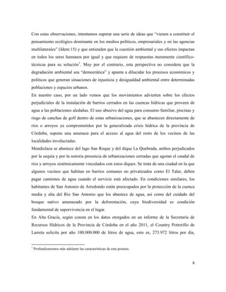 6
Con estas observaciones, intentamos superar una serie de ideas que “vienen a constituir el
pensamiento ecológico dominante en los medios políticos, empresariales y en las agencias
multilaterales” (Idem:15) y que entienden que la cuestión ambiental y sus efectos impactan
en todos los seres humanos por igual y que requiere de respuestas meramente científico-
técnicas para su solución7
. Muy por el contrario, esta perspectiva no considera que la
degradación ambiental sea “democrática” y apunta a dilucidar los procesos económicos y
políticos que generan situaciones de injusticia y desigualdad ambiental entre determinadas
poblaciones y espacios urbanos.
En nuestro caso, por un lado vemos que los movimientos advierten sobre los efectos
perjudiciales de la instalación de barrios cerrados en las cuencas hídricas que proveen de
agua a las poblaciones aledañas. El uso abusivo del agua para consumo familiar, piscinas y
riego de canchas de golf dentro de estas urbanizaciones, que se abastecen directamente de
ríos o arroyos ya comprometidos por la generalizada crisis hídrica de la provincia de
Córdoba, supone una amenaza para el acceso al agua del resto de los vecinos de las
localidades involucradas.
Mendiolaza se abastece del lago San Roque y del dique La Quebrada, ambos perjudicados
por la sequía y por la notoria presencia de urbanizaciones cerradas que agotan el caudal de
ríos y arroyos sistémicamente vinculados con estos diques. Se trata de una ciudad en la que
algunos vecinos que habitan en barrios comunes no privatizados como El Talar, deben
pagar camiones de agua cuando el servicio está afectado. En condiciones similares, los
habitantes de San Antonio de Arredondo están preocupados por la protección de la cuenca
media y alta del Río San Antonio que los abastece de agua, así como del cuidado del
bosque nativo amenazado por la deforestación, cuya biodiversidad es condición
fundamental de supervivencia en el lugar.
En Alta Gracia, según consta en los datos otorgados en un informe de la Secretaría de
Recursos Hídricos de la Provincia de Córdoba en el año 2011, el Country Potrerillo de
Larreta solicita por año 100.000.000 de litros de agua, esto es, 273.972 litros por día,
7
Profundizaremos más adelante las características de esta postura.
 