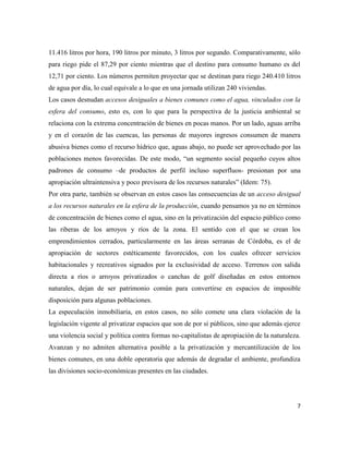 7
11.416 litros por hora, 190 litros por minuto, 3 litros por segundo. Comparativamente, sólo
para riego pide el 87,29 por ciento mientras que el destino para consumo humano es del
12,71 por ciento. Los números permiten proyectar que se destinan para riego 240.410 litros
de agua por día, lo cual equivale a lo que en una jornada utilizan 240 viviendas.
Los casos desnudan accesos desiguales a bienes comunes como el agua, vinculados con la
esfera del consumo, esto es, con lo que para la perspectiva de la justicia ambiental se
relaciona con la extrema concentración de bienes en pocas manos. Por un lado, aguas arriba
y en el corazón de las cuencas, las personas de mayores ingresos consumen de manera
abusiva bienes como el recurso hídrico que, aguas abajo, no puede ser aprovechado por las
poblaciones menos favorecidas. De este modo, “un segmento social pequeño cuyos altos
padrones de consumo –de productos de perfil incluso superfluos- presionan por una
apropiación ultraintensiva y poco previsora de los recursos naturales” (Idem: 75).
Por otra parte, también se observan en estos casos las consecuencias de un acceso desigual
a los recursos naturales en la esfera de la producción, cuando pensamos ya no en términos
de concentración de bienes como el agua, sino en la privatización del espacio público como
las riberas de los arroyos y ríos de la zona. El sentido con el que se crean los
emprendimientos cerrados, particularmente en las áreas serranas de Córdoba, es el de
apropiación de sectores estéticamente favorecidos, con los cuales ofrecer servicios
habitacionales y recreativos signados por la exclusividad de acceso. Terrenos con salida
directa a ríos o arroyos privatizados o canchas de golf diseñadas en estos entornos
naturales, dejan de ser patrimonio común para convertirse en espacios de imposible
disposición para algunas poblaciones.
La especulación inmobiliaria, en estos casos, no sólo comete una clara violación de la
legislación vigente al privatizar espacios que son de por sí públicos, sino que además ejerce
una violencia social y política contra formas no-capitalistas de apropiación de la naturaleza.
Avanzan y no admiten alternativa posible a la privatización y mercantilización de los
bienes comunes, en una doble operatoria que además de degradar el ambiente, profundiza
las divisiones socio-económicas presentes en las ciudades.
 