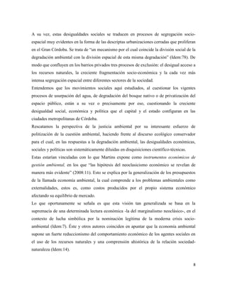 8
A su vez, estas desigualdades sociales se traducen en procesos de segregación socio-
espacial muy evidentes en la forma de las descriptas urbanizaciones cerradas que proliferan
en el Gran Córdoba. Se trata de “un mecanismo por el cual coincide la división social de la
degradación ambiental con la división espacial de esta misma degradación” (Idem:78). De
modo que confluyen en los barrios privados tres procesos de exclusión: el desigual acceso a
los recursos naturales, la creciente fragmentación socio-económica y la cada vez más
intensa segregación espacial entre diferentes sectores de la sociedad.
Entendemos que los movimientos sociales aquí estudiados, al cuestionar los vigentes
procesos de usurpación del agua, de degradación del bosque nativo o de privatización del
espacio público, están a su vez o precisamente por eso, cuestionando la creciente
desigualdad social, económica y política que el capital y el estado configuran en las
ciudades metropolitanas de Córdoba.
Rescatamos la perspectiva de la justicia ambiental por su interesante esfuerzo de
politización de la cuestión ambiental, haciendo frente al discurso ecológico conservador
para el cual, en las respuestas a la degradación ambiental, las desigualdades económicas,
sociales y políticas son sistemáticamente diluidas en disquisiciones científico-técnicas.
Estas estarían vinculadas con lo que Martins expone como instrumentos económicos de
gestión ambiental, en los que “las hipótesis del neoclasicismo económico se revelan de
manera más evidente” (2008:11). Esto se explica por la generalización de los presupuestos
de la llamada economía ambiental, la cual comprende a los problemas ambientales como
externalidades, estos es, como costos producidos por el propio sistema económico
afectando su equilibrio de mercado.
Lo que oportunamente se señala es que esta visión tan generalizada se basa en la
supremacía de una determinada lectura económica -la del marginalismo neoclásico-, en el
contexto de lucha simbólica por la nominación legítima de la moderna crisis socio-
ambiental (Idem:7). Éste y otros autores coinciden en apuntar que la economía ambiental
supone un fuerte reduccionismo del comportamiento económico de los agentes sociales en
el uso de los recursos naturales y una comprensión ahistórica de la relación sociedad-
naturaleza (Idem:14).
 