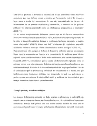 9
Este tipo de prácticas y discursos se vinculan con lo que conocemos como desarrollo
sustentable que, para Leff, en verdad se sostiene en “un supuesto control del proceso a
largo plazo a través del automatismo de mercado, desconociendo los factores de
incertidumbre de los procesos económicos y ambientales, la ineficacia de las políticas
públicas y los intereses encontrados sobre las estrategias de apropiación de la naturaleza”
(2002:195).
En un sentido complementario, O’Connor comenta que en el discurso ambientalista
dominante “están ausentes la explotación de clases, la acumulación capitalista por medio de
la crisis, el desarrollo capitalista desigual y combinado, las luchas nacionales y muchos
temas relacionados” (2001:2). Como para Leff “el discurso del crecimiento sostenible
levanta una cortina de humo que vela las causas reales de la crisis ecológica” (2002:194).
Precisamente por esto, aunque en la base de la justicia ambiental aparece una relación
lógica entre la acumulación de riquezas y la contaminación del ambiente, pues “ciertos
capitales lucran con la transferencia de los males ambientales para los más desprotegidos”
(Ascerald, 2009:77), consideramos que no queda satisfactoriamente explicado cómo se
originan, operan y se reinventan estas dinámicas del capital, para lo cual acudimos a una
mirada marxista que dé cuenta de la operatoria capitalista con mayor profundidad. Esto no
es sólo necesario para la producción y circulación del conocimiento en sí mismo, sino que
también representa limitaciones políticas, pues comprender por qué y de qué manera se
producen estos mecanismos de desigualdad social y ambiental es imprescindible para
ensayar alternativas de resistencia y transformación.
Ecología política y marxismo ecológico
Los teóricos de la justicia ambiental sin dudas aciertan en afirmar que el siglo XXI está
marcado por un proceso de disputa por el control del acceso y la explotación de los recursos
ambientales. Enrique Leff postula una idea similar cuando describe la actual era de
economía ecologizada o fase ecológica global dentro del capitalismo mercantil, observando
 