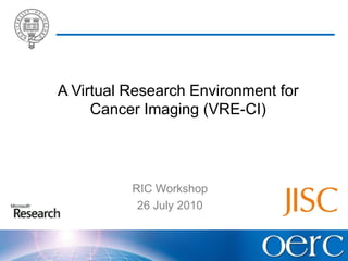 A Virtual Research Environment for Cancer Imaging (VRE-CI) RIC Workshop 26 July 2010 