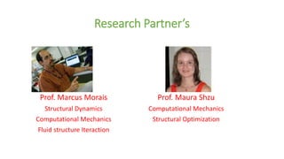 Research Partner’s
Prof. Marcus Morais
Structural Dynamics
Computational Mechanics
Fluid structure Iteraction
Prof. Maura Shzu
Computational Mechanics
Structural Optimization
 
