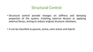 Structural Control
• Structural control provide changes on stiffness and damping
properties of the system, installing external devices or applying
external forces, aiming to reduce original structure vibrations.
• It can be classified as passive, active, semi-active and hybrid.
 