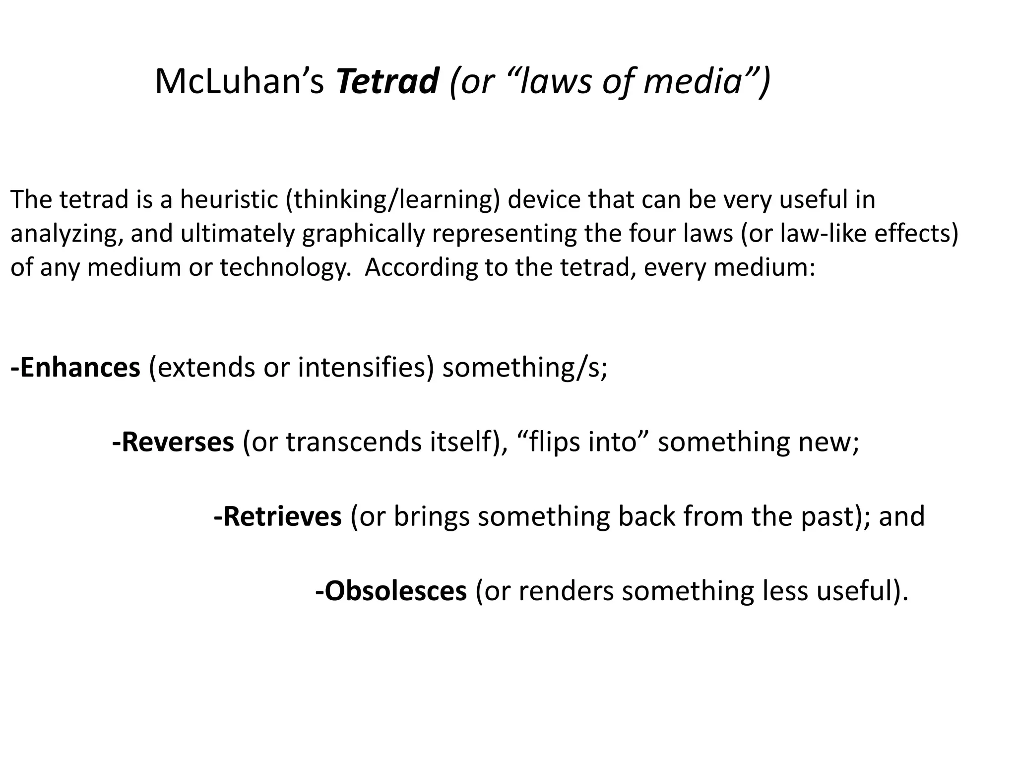 McLuhan’s Tetrad (or “laws of media”)
The tetrad is a heuristic (thinking/learning) device that can be very useful in
analyzing, and ultimately graphically representing the four laws (or law-like effects)
of any medium or technology. According to the tetrad, every medium:
-Enhances (extends or intensifies) something/s;
-Reverses (or transcends itself), “flips into” something new;
-Retrieves (or brings something back from the past); and
-Obsolesces (or renders something less useful).
 