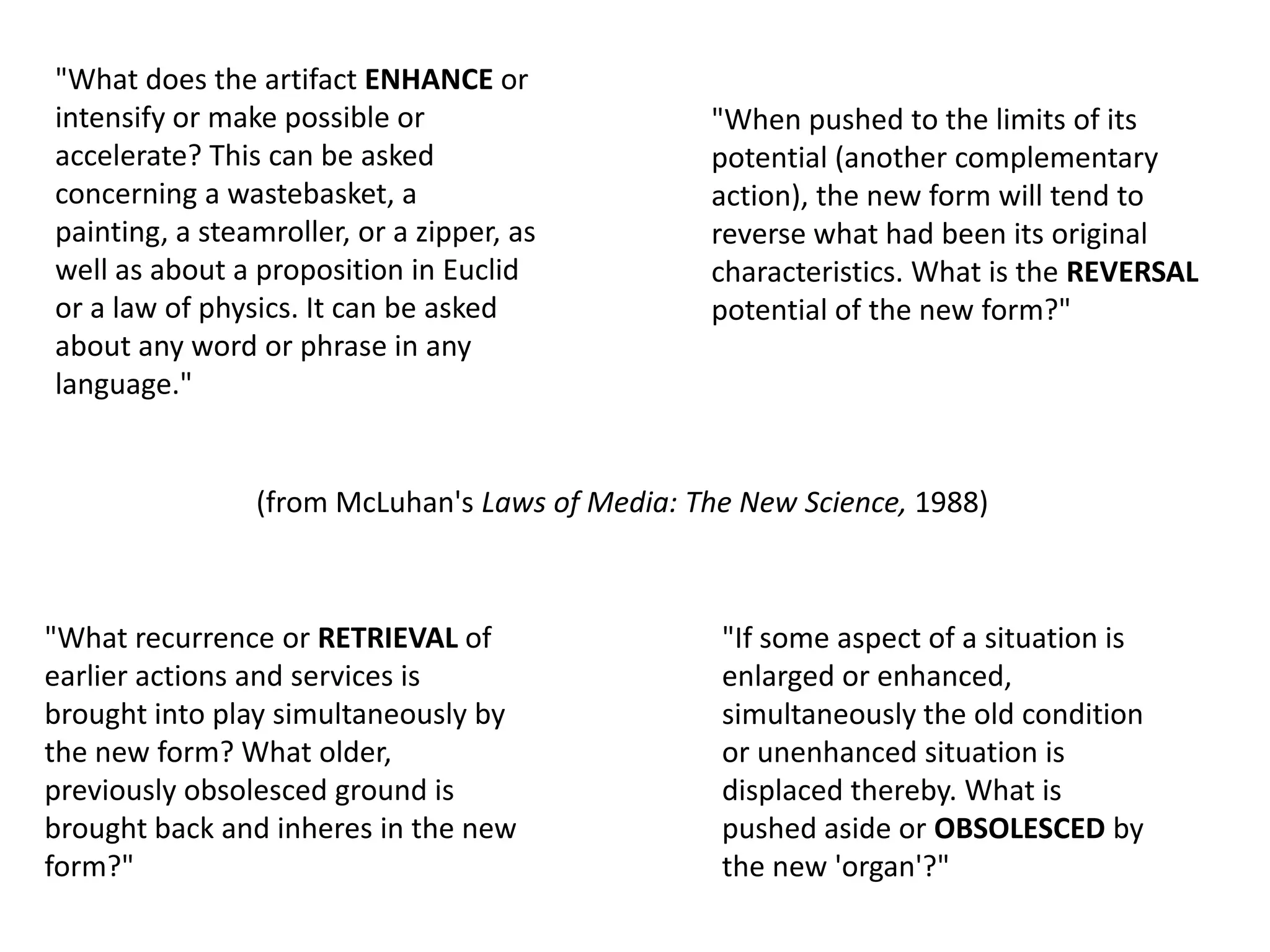 "What does the artifact ENHANCE or
intensify or make possible or
accelerate? This can be asked
concerning a wastebasket, a
painting, a steamroller, or a zipper, as
well as about a proposition in Euclid
or a law of physics. It can be asked
about any word or phrase in any
language."
"When pushed to the limits of its
potential (another complementary
action), the new form will tend to
reverse what had been its original
characteristics. What is the REVERSAL
potential of the new form?"
"What recurrence or RETRIEVAL of
earlier actions and services is
brought into play simultaneously by
the new form? What older,
previously obsolesced ground is
brought back and inheres in the new
form?"
"If some aspect of a situation is
enlarged or enhanced,
simultaneously the old condition
or unenhanced situation is
displaced thereby. What is
pushed aside or OBSOLESCED by
the new 'organ'?"
(from McLuhan's Laws of Media: The New Science, 1988)
 