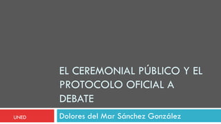 EL CEREMONIAL PÚBLICO Y EL
PROTOCOLO OFICIAL A
DEBATE
Dolores del Mar Sánchez GonzálezUNED
 