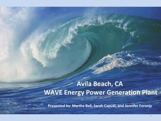 Avila Beach, CA  WAVE Energy Power Generation Plant Presented by: Martha Bell, Sarah Capudi, and Jennifer Foronjy 