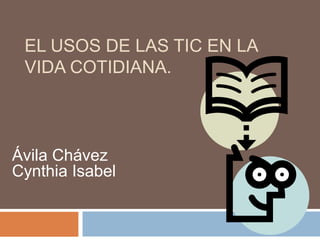 EL USOS DE LAS TIC EN LA
VIDA COTIDIANA.
Ávila Chávez
Cynthia Isabel
 