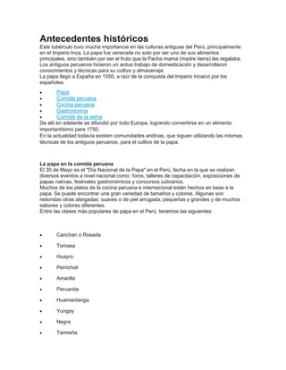 Antecedentes históricos
Este tubérculo tuvo mucha importancia en las culturas antiguas del Perú, principalmente
en el Imperio Inca. La papa fue venerada no solo por ser uno de sus alimentos
principales, sino también por ser el fruto que la Pacha mama (madre tierra) les regalaba.
Los antiguos peruanos hicieron un arduo trabajo de domesticación y desarrollaron
conocimientos y técnicas para su cultivo y almacenaje.
La papa llegó a España en 1550, a raíz de la conquista del Imperio Incaico por los
españoles.
 Papa
 Comida peruana
 Cocina peruana
 Gastronomía
 Comida de la selva
De allí en adelante se difundió por todo Europa, logrando convertirse en un alimento
importantísimo para 1750.
En la actualidad todavía existen comunidades andinas, que siguen utilizando las mismas
técnicas de los antiguos peruanos, para el cultivo de la papa.
La papa en la comida peruana
El 30 de Mayo es el "Día Nacional de la Papa" en el Perú, fecha en la que se realizan
diversos eventos a nivel nacional como: foros, talleres de capacitación, exposiciones de
papas nativas, festivales gastronómicos y concursos culinarios.
Muchos de los platos de la cocina peruana e internacional están hechos en base a la
papa. Se puede encontrar una gran variedad de tamaños y colores. Algunas son
redondas otras alargadas; suaves o de piel arrugada; pequeñas y grandes y de muchos
sabores y colores diferentes.
Entre las clases más populares de papa en el Perú, tenemos las siguientes:
 Canchan o Rosada
 Tomasa
 Huayro
 Perricholi
 Amarilla
 Peruanita
 Huamantanga
 Yungay
 Negra
 Tarmeña
 