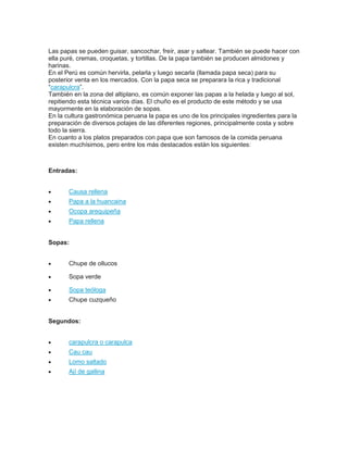 Las papas se pueden guisar, sancochar, freír, asar y saltear. También se puede hacer con
ella puré, cremas, croquetas, y tortillas. De la papa también se producen almidones y
harinas.
En el Perú es común hervirla, pelarla y luego secarla (llamada papa seca) para su
posterior venta en los mercados. Con la papa seca se preparara la rica y tradicional
“carapulcra”.
También en la zona del altiplano, es común exponer las papas a la helada y luego al sol,
repitiendo esta técnica varios días. El chuño es el producto de este método y se usa
mayormente en la elaboración de sopas.
En la cultura gastronómica peruana la papa es uno de los principales ingredientes para la
preparación de diversos potajes de las diferentes regiones, principalmente costa y sobre
todo la sierra.
En cuanto a los platos preparados con papa que son famosos de la comida peruana
existen muchísimos, pero entre los más destacados están los siguientes:
Entradas:
 Causa rellena
 Papa a la huancaina
 Ocopa arequipeña
 Papa rellena
Sopas:
 Chupe de ollucos
 Sopa verde
 Sopa teóloga
 Chupe cuzqueño
Segundos:
 carapulcra o carapulca
 Cau cau
 Lomo saltado
 Ají de gallina
 