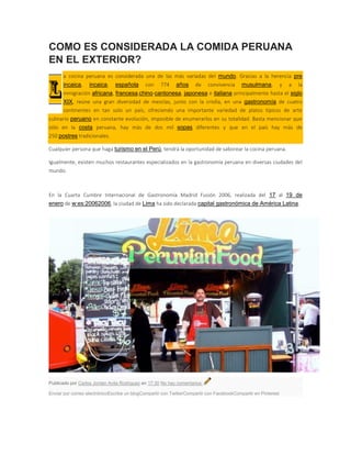 COMO ES CONSIDERADA LA COMIDA PERUANA
EN EL EXTERIOR?
a cocina peruana es considerada una de las más variadas del mundo. Gracias a la herencia pre
incaica, incaica, española con 774 años de convivencia musulmana, y a la
inmigración africana, francesa,chino-cantonesa, japonesa e italiana principalmente hasta el siglo
XIX, reúne una gran diversidad de mezclas, junto con la criolla, en una gastronomía de cuatro
continentes en tan solo un país, ofreciendo una importante variedad de platos típicos de arte
culinario peruano en constante evolución, imposible de enumerarlos en su totalidad. Basta mencionar que
sólo en la costa peruana, hay más de dos mil sopas diferentes y que en el país hay más de
250 postres tradicionales.
Cualquier persona que haga turismo en el Perú, tendrá la oportunidad de saborear la cocina peruana.
Igualmente, existen muchos restaurantes especializados en la gastronomía peruana en diversas ciudades del
mundo.
En la Cuarta Cumbre Internacional de Gastronomía Madrid Fusión 2006, realizada del 17 al 19 de
enero de w:es:20062006, la ciudad de Lima ha sido declarada capital gastronómica de América Latina.
Publicado por Carlos Jordan Avila Rodriguez en 17:30 No hay comentarios:
Enviar por correo electrónicoEscribe un blogCompartir con TwitterCompartir con FacebookCompartir en Pinterest
 