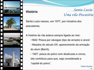 Santa Luzia  Uma vila Piscatória História Santa Luzia nasceu, em 1577, por iniciativa dos pescadores.  A história da vila esteve sempre ligada ao mar: 1842: Pesca por xávegas (tipo de arrasto) e anzol; Meados do século XX: aparecimento da armação do atum (Barril); 1927: pesca do polvo com alcatruzes e covos, isto contribuiu para que, seja considerada a “capital do polvo”.  Carlos Soares -4- 