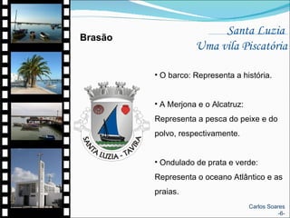 Santa Luzia  Uma vila Piscatória O barco: Representa a história. A Merjona e o Alcatruz: Representa a pesca do peixe e do polvo, respectivamente. Ondulado de prata e verde:  Representa o oceano Atlântico e as praias.  Brasão Carlos Soares -6- 