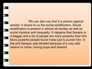 We can also say that it is person against
society. It shows to us the social stratification. Social
stratification is present in almost all society as well as
social injustice and inequality. It happens that Serapio is
a beggar and a lot of people are more powerful than him.
More powerful people found holes just to punish him. In
the end Serapio was blinded because of a very odd
reason or crime, having hope and dreams.
 