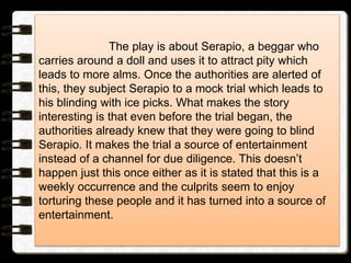 The play is about Serapio, a beggar who
carries around a doll and uses it to attract pity which
leads to more alms. Once the authorities are alerted of
this, they subject Serapio to a mock trial which leads to
his blinding with ice picks. What makes the story
interesting is that even before the trial began, the
authorities already knew that they were going to blind
Serapio. It makes the trial a source of entertainment
instead of a channel for due diligence. This doesn’t
happen just this once either as it is stated that this is a
weekly occurrence and the culprits seem to enjoy
torturing these people and it has turned into a source of
entertainment.
 