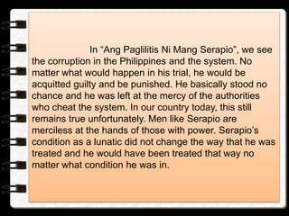 In “Ang Paglilitis Ni Mang Serapio”, we see
the corruption in the Philippines and the system. No
matter what would happen in his trial, he would be
acquitted guilty and be punished. He basically stood no
chance and he was left at the mercy of the authorities
who cheat the system. In our country today, this still
remains true unfortunately. Men like Serapio are
merciless at the hands of those with power. Serapio’s
condition as a lunatic did not change the way that he was
treated and he would have been treated that way no
matter what condition he was in.
 