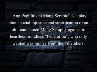 “Ang Paglilitis ni Mang Serapio” is a play
about social injustice and stratification of an
old man named Mang Serapio against to
heartless, mindless “Federation”, who only
wanted was money from their members.
 