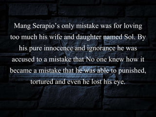Mang Serapio’s only mistake was for loving
too much his wife and daughter named Sol. By
his pure innocence and ignorance he was
accused to a mistake that No one knew how it
became a mistake that he was able to punished,
tortured and even he lost his eye.
 