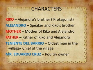 CHARACTERS
KIKO – Alejandro’s brother ( Protagonist)
ALEJANDRO – Speaker and Kiko’s brother
MOTHER – Mother of Kiko and Alejandro
FATHER – Father of Kiko and Alejandro
TENIENTE DEL BARRIO – Oldest man in the
village/ Chief of the village
MR. EDUARDO CRUZ – Poultry owner
 