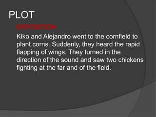 PLOT
EXPOSITION
Kiko and Alejandro went to the cornfield to
plant corns. Suddenly, they heard the rapid
flapping of wings. They turned in the
direction of the sound and saw two chickens
fighting at the far and of the field.
 