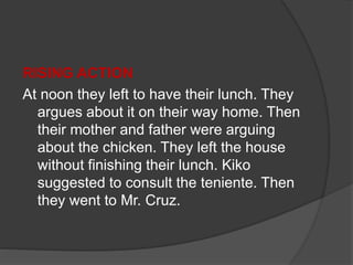 RISING ACTION
At noon they left to have their lunch. They
argues about it on their way home. Then
their mother and father were arguing
about the chicken. They left the house
without finishing their lunch. Kiko
suggested to consult the teniente. Then
they went to Mr. Cruz.
 
