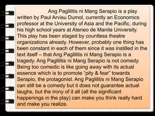 Ang Paglilitis ni Mang Serapio is a play
written by Paul Arvisu Dumol, currently an Economics
professor at the University of Asia and the Pacific, during
his high school years at Ateneo de Manila University.
This play has been staged by countless theatre
organizations already. However, probably one thing has
been constant in each of them since it was instilled in the
text itself – that Ang Paglilitis ni Mang Serapio is a
tragedy. Ang Paglilitis ni Mang Serapio is not comedy.
Being too comedic is like going away with its actual
essence which is to promote “pity & fear” towards
Serapio, the protagonist. Ang Paglilitis ni Mang Serapio
can still be a comedy but it does not guarantee actual
laughs, but the irony of it all (all the significant
happenings in the play) can make you think really hard
and make you realize.
 