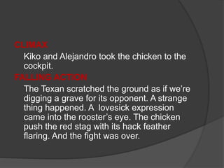 CLIMAX
Kiko and Alejandro took the chicken to the
cockpit.
FALLING ACTION
The Texan scratched the ground as if we’re
digging a grave for its opponent. A strange
thing happened. A lovesick expression
came into the rooster’s eye. The chicken
push the red stag with its hack feather
flaring. And the fight was over.
 