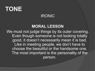 TONE
IRONIC
MORAL LESSON
We must not judge things by its outer covering.
Even though someone is not looking totally
good, it doesn’t necessarily mean it is bad.
Like in meeting people, we don’t have to
choose the beautiful or the handsome one.
The most important is the personality of the
person.
 