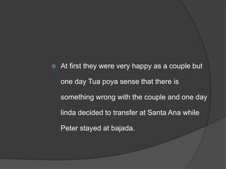  At first they were very happy as a couple but
one day Tua poya sense that there is
something wrong with the couple and one day
linda decided to transfer at Santa Ana while
Peter stayed at bajada.
 
