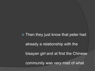  Then they just know that peter had
already a relationship with the
bisayan girl and at first the Chinese
community was very mad of what
 