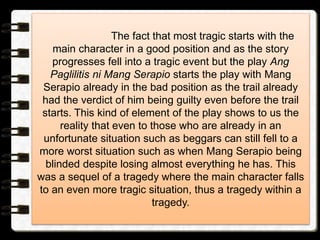 The fact that most tragic starts with the
main character in a good position and as the story
progresses fell into a tragic event but the play Ang
Paglilitis ni Mang Serapio starts the play with Mang
Serapio already in the bad position as the trail already
had the verdict of him being guilty even before the trail
starts. This kind of element of the play shows to us the
reality that even to those who are already in an
unfortunate situation such as beggars can still fell to a
more worst situation such as when Mang Serapio being
blinded despite losing almost everything he has. This
was a sequel of a tragedy where the main character falls
to an even more tragic situation, thus a tragedy within a
tragedy.
 