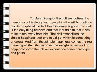 To Mang Serapio, the doll symbolizes the
memories of his daughter. It gave him the will to continue
his life despite of the fact that his family is gone. The doll
is the only thing he have and that it hurts him that it has
to be taken away from him. The doll symbolizes the
simple happiness that one could get which is something
priceless. And from that simple happiness comes the real
meaning of life. Life becomes meaningful when we find
happiness even though we experience some hardships
and pains.
 