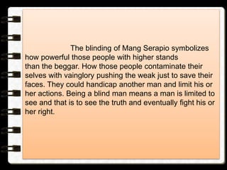 The blinding of Mang Serapio symbolizes
how powerful those people with higher stands
than the beggar. How those people contaminate their
selves with vainglory pushing the weak just to save their
faces. They could handicap another man and limit his or
her actions. Being a blind man means a man is limited to
see and that is to see the truth and eventually fight his or
her right.
 