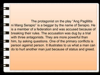 The protagonist on the play “Ang Paglilitis
ni Mang Serapio” is a beggar by the name of Serapio. He
is a member of a federation and was accused because of
breaking their rules. The accusation was dug by a trial
with three antagonists. They are more powerful than
him, by asking questions. One of the primary conflicts is
person against person. It illustrates to us what a man can
do to hurt another man just because of status and greed.
 