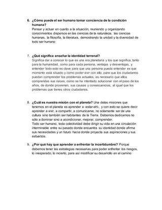 6. ¿Cómo puede el ser humano tomar conciencia de la condición 
humana? 
Pensar y actuar en cuanto a la situación, reuniendo y organizando 
conocimientos dispersos en las ciencias de la naturaleza, las ciencias 
humanas, la filosofía, la literatura, demostrando la unidad y la diversidad de 
todo ser humano 
7. ¿Qué significa enseñar la identidad terrenal? 
Significa dar a conocer lo que es una era planetaria y los que significa, tanto 
para la humanidad, como para cada persona, ventajas y desventajas, y 
entender todo esto es clave para que una persona pueda entender es que 
momento está situado y como poder vivir con ello, para que los ciudadanos 
puedan comprender los problemas actuales, es necesario que ellos 
comprendas sus raíces, como se ha intentado solucionar con el paso de los 
años, de donde provienen, sus causas y consecuencias, al igual que los 
problemas que tienes otros ciudadanos. 
8. ¿Cuál es nuestra misión con el planeta? Una delas misiones que 
tenemos en el planeta es aprender a -estar-ahí-, y con esto se quiere decir 
aprender a vivir, a compartir, a comunicarse, no solamente ser de una 
cultura sino también ser habitantes de la Tierra. Debemos dedicarnos no 
sólo a dominar sino a acondicionar, mejorar, comprender. 
Todo ser humano, toda colectividad debe dirigir su vida en una circulación 
interminable entre su pasado donde encuentra su identidad donde afirma 
sus necesidades y un futuro hacia donde proyecta sus aspiraciones y sus 
esfuerzos. 
9. ¿Por qué hay que aprender a enfrentar la incertidumbre? Porque 
debemos tener las estrategias necesarias para poder enfrentar los riesgos, 
lo inesperado, lo incierto, para así modificar su desarrollo en el camino 
 