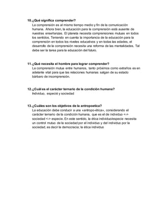 10. ¿Qué significa comprender? 
La comprensión es al mismo tiempo medio y fin de la comunicación 
humana. Ahora bien, la educación para la comprensión está ausente de 
nuestras enseñanzas. El planeta necesita comprensiones mutuas en todos 
los sentidos. Teniendo en cuenta la importancia de la educación para la 
comprensión en todos los niveles educativos y en todas las edades, el 
desarrollo de la comprensión necesita una reforma de las mentalidades. Tal 
debe ser la tarea para la educación del futuro. 
11. ¿Qué necesita el hombre para lograr comprender? 
La comprensión mutua entre humanos, tanto próximos como extraños es en 
adelante vital para que las relaciones humanas salgan de su estado 
bárbaro de incomprensión. 
12. ¿Cuál es el carácter ternario de la condición humana? 
Individuo, especié y sociedad 
13. ¿Cuáles son los objetivos de la antropoetica? 
La educación debe conducir a una «antropo-ética», considerando el 
carácter ternario de la condición humana, que es el de individuo <-> 
sociedad <-> especie. En este sentido, la ética individuo/especie necesita 
un control mutuo de la sociedad por el individuo y del individuo por la 
sociedad, es decir la democracia; la ética individuo 
