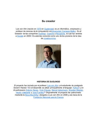 Su creador
Luis von Ahn (nacido en 1979 en Guatemala) es un informático, empresario y
profesor de ciencias de la computación enUniversidad Carnegie Mellon. Es el
fundador de las compañías Duolingo, Captcha y Recaptcha, la cual fue vendida
a Google en 2009.1 Es además conocido como uno de los pioneros de la idea
de crowdsourcing.
HISTORIA DE DUOLINGO
El proyecto fue iniciado por el profesor Luis von Ahn y el estudiante de postgrado
Severin Hacker.1 En el desarrollo se utilizó principalmente el lenguaje Python5 y en
él participaron Antonio Navas, Vicki Cheung, Marcel Uekermann, Brendan Meeder,
Hector Villafuerte y Jose Fuentes.6 Originalmente el proyecto fue patrocinado
mediante la Beca MacArthur otorgada a Luis von Ahn en 2006 y una beca de la
Fundación Nacional para la Ciencia
 