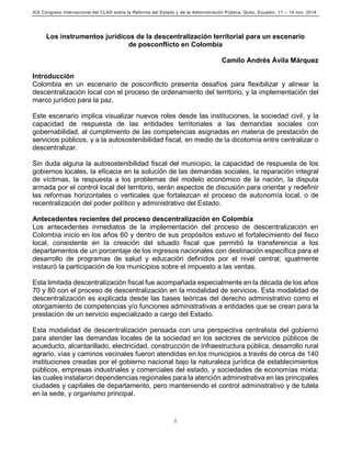 XIX Congreso Internacional del CLAD sobre la Reforma del Estado y de la Administración Pública, Quito, Ecuador, 11 – 14 nov. 2014
1
Los instrumentos jurídicos de la descentralización territorial para un escenario
de posconflicto en Colombia
Camilo Andrés Ávila Márquez
Introducción
Colombia en un escenario de posconflicto presenta desafíos para flexibilizar y alinear la
descentralización local con el proceso de ordenamiento del territorio, y la implementación del
marco jurídico para la paz.
Este escenario implica visualizar nuevos roles desde las instituciones, la sociedad civil, y la
capacidad de respuesta de las entidades territoriales a las demandas sociales con
gobernabilidad, al cumplimiento de las competencias asignadas en materia de prestación de
servicios públicos, y a la autosostenibilidad fiscal, en medio de la dicotomía entre centralizar o
descentralizar.
Sin duda alguna la autosostenibilidad fiscal del municipio, la capacidad de respuesta de los
gobiernos locales, la eficacia en la solución de las demandas sociales, la reparación integral
de víctimas, la respuesta a los problemas del modelo económico de la nación, la disputa
armada por el control local del territorio, serán aspectos de discusión para orientar y redefinir
las reformas horizontales o verticales que fortalezcan el proceso de autonomía local, o de
recentralización del poder político y administrativo del Estado.
Antecedentes recientes del proceso descentralización en Colombia
Los antecedentes inmediatos de la implementación del proceso de descentralización en
Colombia inicio en los años 60 y dentro de sus propósitos estuvo el fortalecimiento del fisco
local, consistente en la creación del situado fiscal que permitió la transferencia a los
departamentos de un porcentaje de los ingresos nacionales con destinación específica para el
desarrollo de programas de salud y educación definidos por el nivel central; igualmente
instauró la participación de los municipios sobre el impuesto a las ventas.
Esta limitada descentralización fiscal fue acompañada especialmente en la década de los años
70 y 80 con el proceso de descentralización en la modalidad de servicios. Esta modalidad de
descentralización es explicada desde las bases teóricas del derecho administrativo como el
otorgamiento de competencias y/o funciones administrativas a entidades que se crean para la
prestación de un servicio especializado a cargo del Estado.
Esta modalidad de descentralización pensada con una perspectiva centralista del gobierno
para atender las demandas locales de la sociedad en los sectores de servicios públicos de
acueducto, alcantarillado, electricidad, construcción de infraestructura pública, desarrollo rural
agrario, vías y caminos vecinales fueron atendidas en los municipios a través de cerca de 140
instituciones creadas por el gobierno nacional bajo la naturaleza jurídica de establecimientos
públicos, empresas industriales y comerciales del estado, y sociedades de economías mixta;
las cuales instalaron dependencias regionales para la atención administrativa en las principales
ciudades y capitales de departamento, pero manteniendo el control administrativo y de tutela
en la sede, y organismo principal.
 